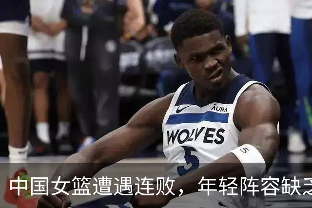 中国女篮遭遇连败，年轻阵容缺乏经验，宫鲁鸣面临挑战